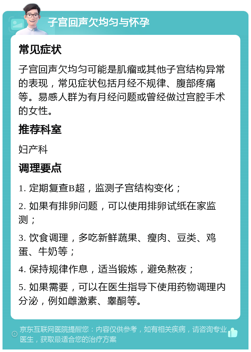 子宫回声欠均匀与怀孕 常见症状 子宫回声欠均匀可能是肌瘤或其他子宫结构异常的表现，常见症状包括月经不规律、腹部疼痛等。易感人群为有月经问题或曾经做过宫腔手术的女性。 推荐科室 妇产科 调理要点 1. 定期复查B超，监测子宫结构变化； 2. 如果有排卵问题，可以使用排卵试纸在家监测； 3. 饮食调理，多吃新鲜蔬果、瘦肉、豆类、鸡蛋、牛奶等； 4. 保持规律作息，适当锻炼，避免熬夜； 5. 如果需要，可以在医生指导下使用药物调理内分泌，例如雌激素、睾酮等。