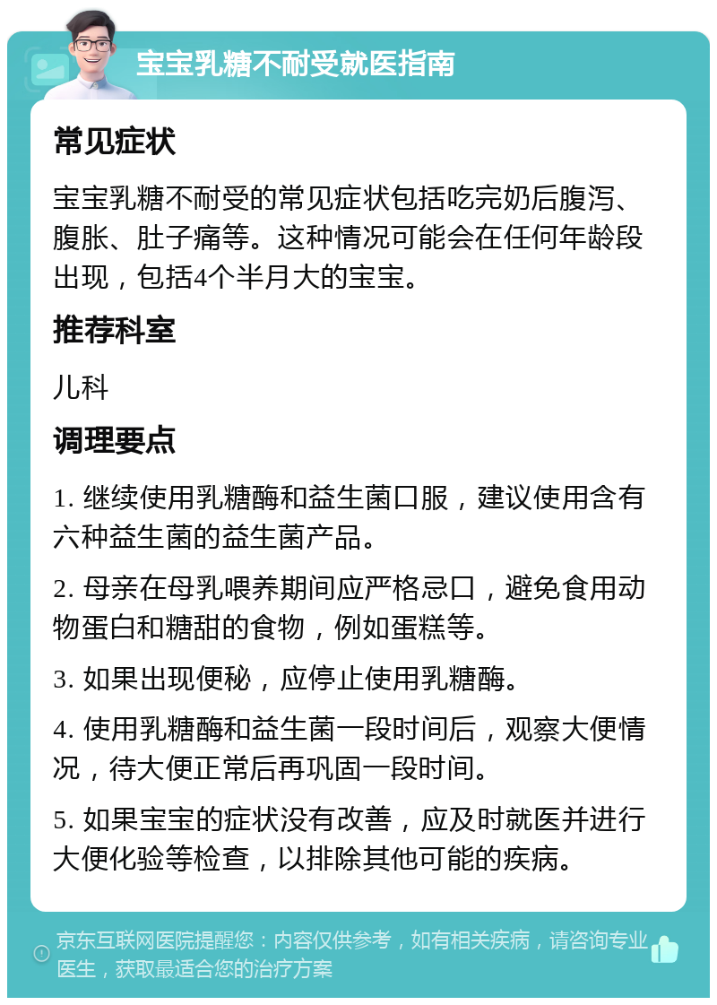 宝宝乳糖不耐受就医指南 常见症状 宝宝乳糖不耐受的常见症状包括吃完奶后腹泻、腹胀、肚子痛等。这种情况可能会在任何年龄段出现，包括4个半月大的宝宝。 推荐科室 儿科 调理要点 1. 继续使用乳糖酶和益生菌口服，建议使用含有六种益生菌的益生菌产品。 2. 母亲在母乳喂养期间应严格忌口，避免食用动物蛋白和糖甜的食物，例如蛋糕等。 3. 如果出现便秘，应停止使用乳糖酶。 4. 使用乳糖酶和益生菌一段时间后，观察大便情况，待大便正常后再巩固一段时间。 5. 如果宝宝的症状没有改善，应及时就医并进行大便化验等检查，以排除其他可能的疾病。