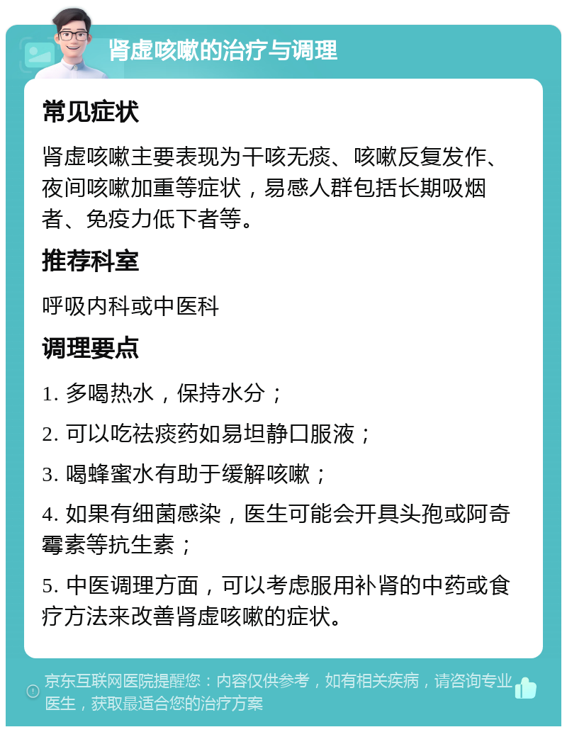 肾虚咳嗽的治疗与调理 常见症状 肾虚咳嗽主要表现为干咳无痰、咳嗽反复发作、夜间咳嗽加重等症状，易感人群包括长期吸烟者、免疫力低下者等。 推荐科室 呼吸内科或中医科 调理要点 1. 多喝热水，保持水分； 2. 可以吃祛痰药如易坦静口服液； 3. 喝蜂蜜水有助于缓解咳嗽； 4. 如果有细菌感染，医生可能会开具头孢或阿奇霉素等抗生素； 5. 中医调理方面，可以考虑服用补肾的中药或食疗方法来改善肾虚咳嗽的症状。