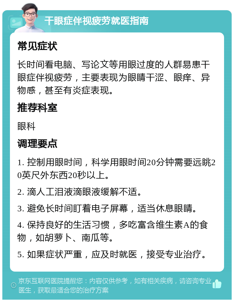 干眼症伴视疲劳就医指南 常见症状 长时间看电脑、写论文等用眼过度的人群易患干眼症伴视疲劳，主要表现为眼睛干涩、眼痒、异物感，甚至有炎症表现。 推荐科室 眼科 调理要点 1. 控制用眼时间，科学用眼时间20分钟需要远眺20英尺外东西20秒以上。 2. 滴人工泪液滴眼液缓解不适。 3. 避免长时间盯着电子屏幕，适当休息眼睛。 4. 保持良好的生活习惯，多吃富含维生素A的食物，如胡萝卜、南瓜等。 5. 如果症状严重，应及时就医，接受专业治疗。