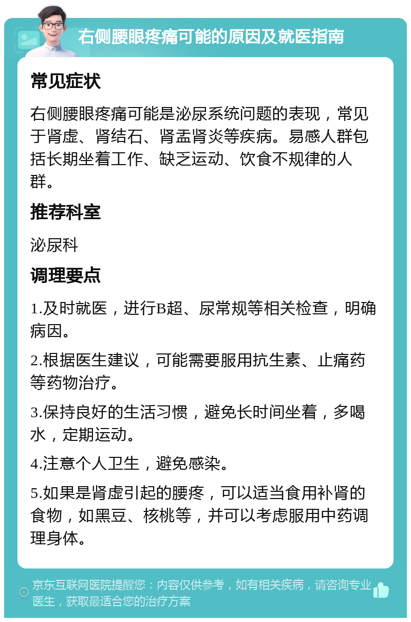 右侧腰眼疼痛可能的原因及就医指南 常见症状 右侧腰眼疼痛可能是泌尿系统问题的表现，常见于肾虚、肾结石、肾盂肾炎等疾病。易感人群包括长期坐着工作、缺乏运动、饮食不规律的人群。 推荐科室 泌尿科 调理要点 1.及时就医，进行B超、尿常规等相关检查，明确病因。 2.根据医生建议，可能需要服用抗生素、止痛药等药物治疗。 3.保持良好的生活习惯，避免长时间坐着，多喝水，定期运动。 4.注意个人卫生，避免感染。 5.如果是肾虚引起的腰疼，可以适当食用补肾的食物，如黑豆、核桃等，并可以考虑服用中药调理身体。