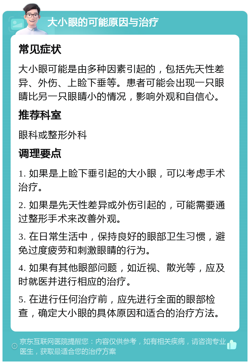 大小眼的可能原因与治疗 常见症状 大小眼可能是由多种因素引起的，包括先天性差异、外伤、上睑下垂等。患者可能会出现一只眼睛比另一只眼睛小的情况，影响外观和自信心。 推荐科室 眼科或整形外科 调理要点 1. 如果是上睑下垂引起的大小眼，可以考虑手术治疗。 2. 如果是先天性差异或外伤引起的，可能需要通过整形手术来改善外观。 3. 在日常生活中，保持良好的眼部卫生习惯，避免过度疲劳和刺激眼睛的行为。 4. 如果有其他眼部问题，如近视、散光等，应及时就医并进行相应的治疗。 5. 在进行任何治疗前，应先进行全面的眼部检查，确定大小眼的具体原因和适合的治疗方法。