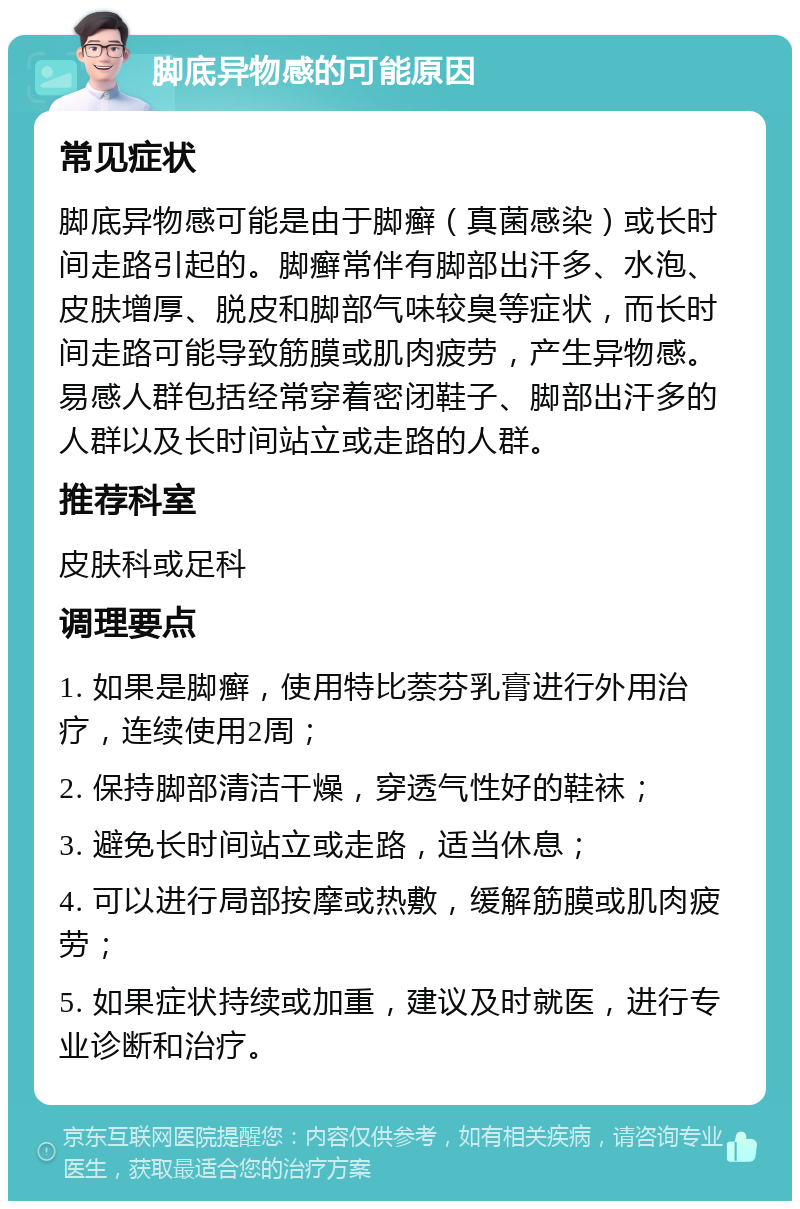 脚底异物感的可能原因 常见症状 脚底异物感可能是由于脚癣（真菌感染）或长时间走路引起的。脚癣常伴有脚部出汗多、水泡、皮肤增厚、脱皮和脚部气味较臭等症状，而长时间走路可能导致筋膜或肌肉疲劳，产生异物感。易感人群包括经常穿着密闭鞋子、脚部出汗多的人群以及长时间站立或走路的人群。 推荐科室 皮肤科或足科 调理要点 1. 如果是脚癣，使用特比萘芬乳膏进行外用治疗，连续使用2周； 2. 保持脚部清洁干燥，穿透气性好的鞋袜； 3. 避免长时间站立或走路，适当休息； 4. 可以进行局部按摩或热敷，缓解筋膜或肌肉疲劳； 5. 如果症状持续或加重，建议及时就医，进行专业诊断和治疗。