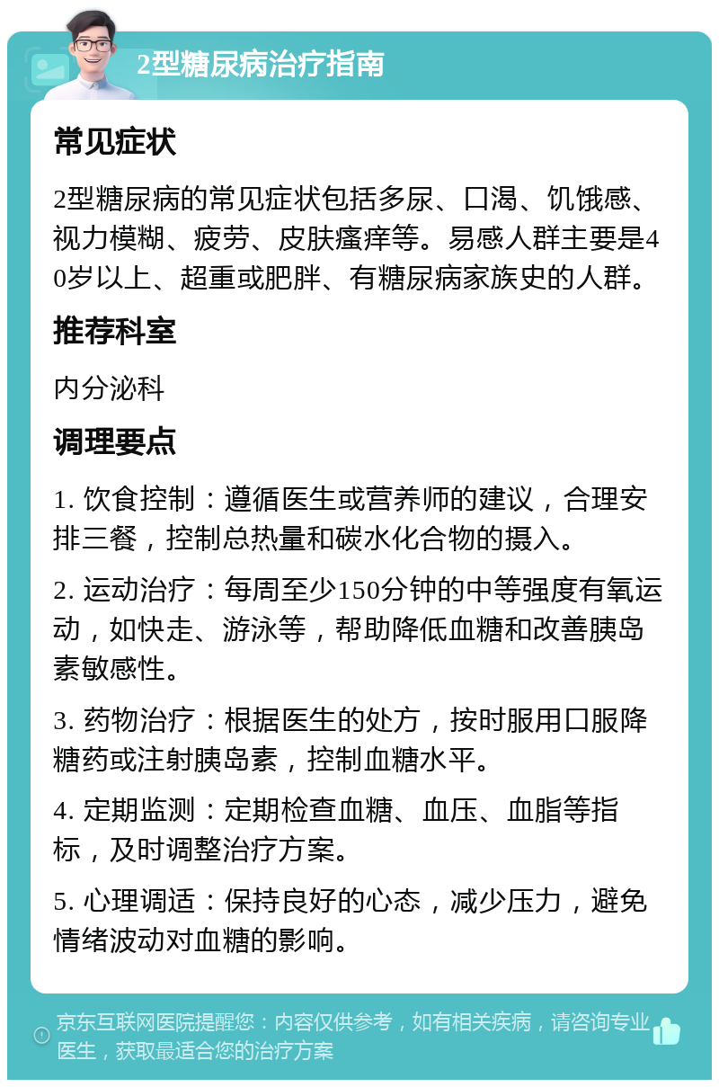 2型糖尿病治疗指南 常见症状 2型糖尿病的常见症状包括多尿、口渴、饥饿感、视力模糊、疲劳、皮肤瘙痒等。易感人群主要是40岁以上、超重或肥胖、有糖尿病家族史的人群。 推荐科室 内分泌科 调理要点 1. 饮食控制：遵循医生或营养师的建议，合理安排三餐，控制总热量和碳水化合物的摄入。 2. 运动治疗：每周至少150分钟的中等强度有氧运动，如快走、游泳等，帮助降低血糖和改善胰岛素敏感性。 3. 药物治疗：根据医生的处方，按时服用口服降糖药或注射胰岛素，控制血糖水平。 4. 定期监测：定期检查血糖、血压、血脂等指标，及时调整治疗方案。 5. 心理调适：保持良好的心态，减少压力，避免情绪波动对血糖的影响。