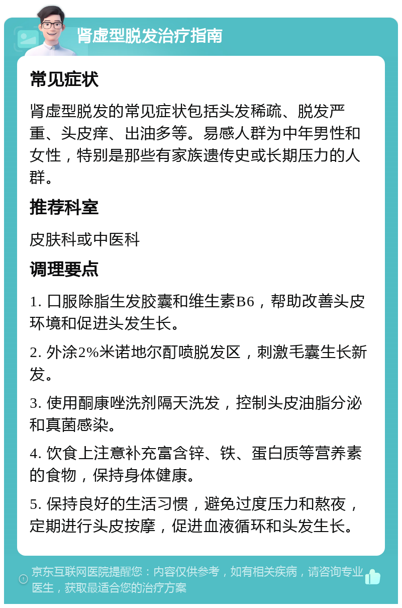 肾虚型脱发治疗指南 常见症状 肾虚型脱发的常见症状包括头发稀疏、脱发严重、头皮痒、出油多等。易感人群为中年男性和女性，特别是那些有家族遗传史或长期压力的人群。 推荐科室 皮肤科或中医科 调理要点 1. 口服除脂生发胶囊和维生素B6，帮助改善头皮环境和促进头发生长。 2. 外涂2%米诺地尔酊喷脱发区，刺激毛囊生长新发。 3. 使用酮康唑洗剂隔天洗发，控制头皮油脂分泌和真菌感染。 4. 饮食上注意补充富含锌、铁、蛋白质等营养素的食物，保持身体健康。 5. 保持良好的生活习惯，避免过度压力和熬夜，定期进行头皮按摩，促进血液循环和头发生长。