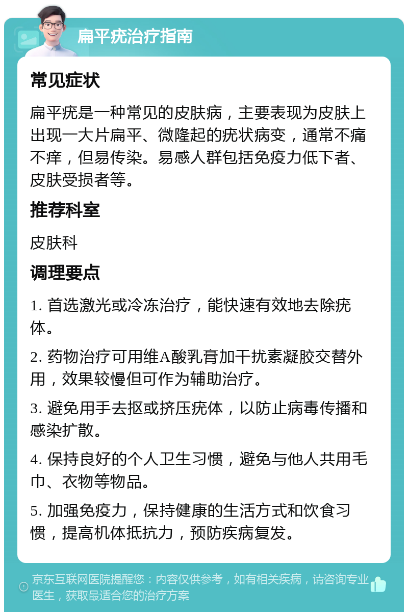 扁平疣治疗指南 常见症状 扁平疣是一种常见的皮肤病，主要表现为皮肤上出现一大片扁平、微隆起的疣状病变，通常不痛不痒，但易传染。易感人群包括免疫力低下者、皮肤受损者等。 推荐科室 皮肤科 调理要点 1. 首选激光或冷冻治疗，能快速有效地去除疣体。 2. 药物治疗可用维A酸乳膏加干扰素凝胶交替外用，效果较慢但可作为辅助治疗。 3. 避免用手去抠或挤压疣体，以防止病毒传播和感染扩散。 4. 保持良好的个人卫生习惯，避免与他人共用毛巾、衣物等物品。 5. 加强免疫力，保持健康的生活方式和饮食习惯，提高机体抵抗力，预防疾病复发。