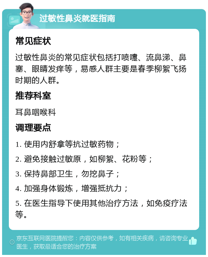 过敏性鼻炎就医指南 常见症状 过敏性鼻炎的常见症状包括打喷嚏、流鼻涕、鼻塞、眼睛发痒等，易感人群主要是春季柳絮飞扬时期的人群。 推荐科室 耳鼻咽喉科 调理要点 1. 使用内舒拿等抗过敏药物； 2. 避免接触过敏原，如柳絮、花粉等； 3. 保持鼻部卫生，勿挖鼻子； 4. 加强身体锻炼，增强抵抗力； 5. 在医生指导下使用其他治疗方法，如免疫疗法等。