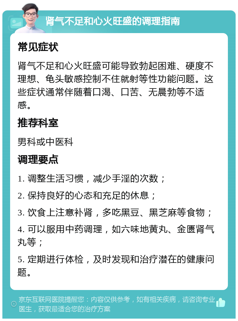 肾气不足和心火旺盛的调理指南 常见症状 肾气不足和心火旺盛可能导致勃起困难、硬度不理想、龟头敏感控制不住就射等性功能问题。这些症状通常伴随着口渴、口苦、无晨勃等不适感。 推荐科室 男科或中医科 调理要点 1. 调整生活习惯，减少手淫的次数； 2. 保持良好的心态和充足的休息； 3. 饮食上注意补肾，多吃黑豆、黑芝麻等食物； 4. 可以服用中药调理，如六味地黄丸、金匮肾气丸等； 5. 定期进行体检，及时发现和治疗潜在的健康问题。