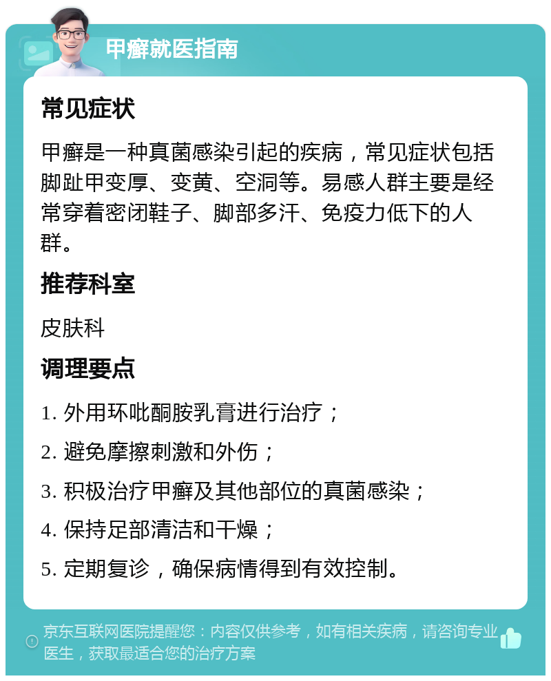 甲癣就医指南 常见症状 甲癣是一种真菌感染引起的疾病，常见症状包括脚趾甲变厚、变黄、空洞等。易感人群主要是经常穿着密闭鞋子、脚部多汗、免疫力低下的人群。 推荐科室 皮肤科 调理要点 1. 外用环吡酮胺乳膏进行治疗； 2. 避免摩擦刺激和外伤； 3. 积极治疗甲癣及其他部位的真菌感染； 4. 保持足部清洁和干燥； 5. 定期复诊，确保病情得到有效控制。