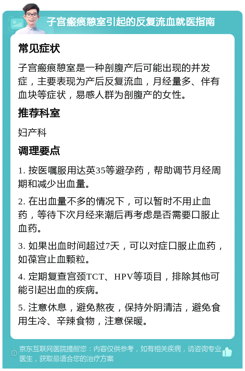 子宫瘢痕憩室引起的反复流血就医指南 常见症状 子宫瘢痕憩室是一种剖腹产后可能出现的并发症，主要表现为产后反复流血，月经量多、伴有血块等症状，易感人群为剖腹产的女性。 推荐科室 妇产科 调理要点 1. 按医嘱服用达英35等避孕药，帮助调节月经周期和减少出血量。 2. 在出血量不多的情况下，可以暂时不用止血药，等待下次月经来潮后再考虑是否需要口服止血药。 3. 如果出血时间超过7天，可以对症口服止血药，如葆宫止血颗粒。 4. 定期复查宫颈TCT、HPV等项目，排除其他可能引起出血的疾病。 5. 注意休息，避免熬夜，保持外阴清洁，避免食用生冷、辛辣食物，注意保暖。