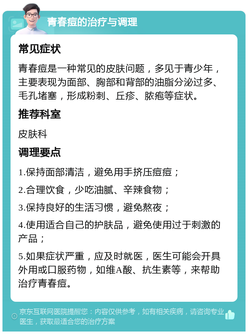 青春痘的治疗与调理 常见症状 青春痘是一种常见的皮肤问题，多见于青少年，主要表现为面部、胸部和背部的油脂分泌过多、毛孔堵塞，形成粉刺、丘疹、脓疱等症状。 推荐科室 皮肤科 调理要点 1.保持面部清洁，避免用手挤压痘痘； 2.合理饮食，少吃油腻、辛辣食物； 3.保持良好的生活习惯，避免熬夜； 4.使用适合自己的护肤品，避免使用过于刺激的产品； 5.如果症状严重，应及时就医，医生可能会开具外用或口服药物，如维A酸、抗生素等，来帮助治疗青春痘。