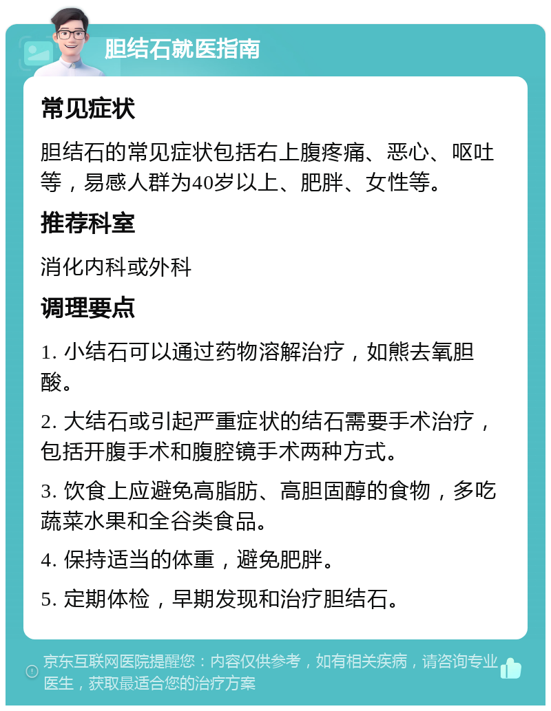 胆结石就医指南 常见症状 胆结石的常见症状包括右上腹疼痛、恶心、呕吐等，易感人群为40岁以上、肥胖、女性等。 推荐科室 消化内科或外科 调理要点 1. 小结石可以通过药物溶解治疗，如熊去氧胆酸。 2. 大结石或引起严重症状的结石需要手术治疗，包括开腹手术和腹腔镜手术两种方式。 3. 饮食上应避免高脂肪、高胆固醇的食物，多吃蔬菜水果和全谷类食品。 4. 保持适当的体重，避免肥胖。 5. 定期体检，早期发现和治疗胆结石。