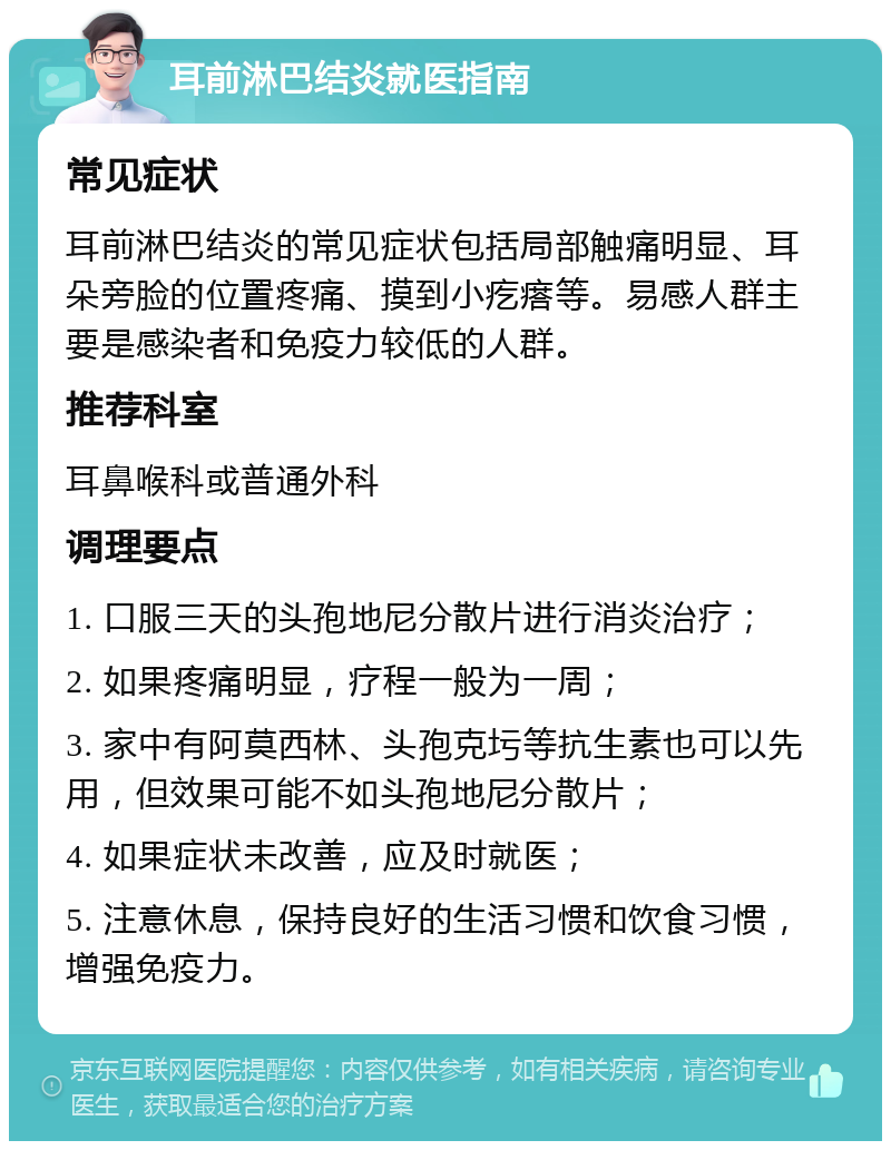 耳前淋巴结炎就医指南 常见症状 耳前淋巴结炎的常见症状包括局部触痛明显、耳朵旁脸的位置疼痛、摸到小疙瘩等。易感人群主要是感染者和免疫力较低的人群。 推荐科室 耳鼻喉科或普通外科 调理要点 1. 口服三天的头孢地尼分散片进行消炎治疗； 2. 如果疼痛明显，疗程一般为一周； 3. 家中有阿莫西林、头孢克圬等抗生素也可以先用，但效果可能不如头孢地尼分散片； 4. 如果症状未改善，应及时就医； 5. 注意休息，保持良好的生活习惯和饮食习惯，增强免疫力。