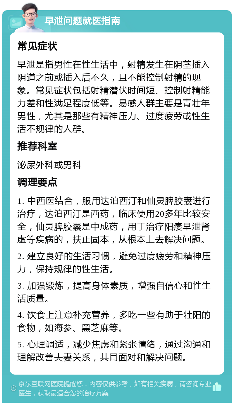 早泄问题就医指南 常见症状 早泄是指男性在性生活中，射精发生在阴茎插入阴道之前或插入后不久，且不能控制射精的现象。常见症状包括射精潜伏时间短、控制射精能力差和性满足程度低等。易感人群主要是青壮年男性，尤其是那些有精神压力、过度疲劳或性生活不规律的人群。 推荐科室 泌尿外科或男科 调理要点 1. 中西医结合，服用达泊西汀和仙灵脾胶囊进行治疗，达泊西汀是西药，临床使用20多年比较安全，仙灵脾胶囊是中成药，用于治疗阳痿早泄肾虚等疾病的，扶正固本，从根本上去解决问题。 2. 建立良好的生活习惯，避免过度疲劳和精神压力，保持规律的性生活。 3. 加强锻炼，提高身体素质，增强自信心和性生活质量。 4. 饮食上注意补充营养，多吃一些有助于壮阳的食物，如海参、黑芝麻等。 5. 心理调适，减少焦虑和紧张情绪，通过沟通和理解改善夫妻关系，共同面对和解决问题。