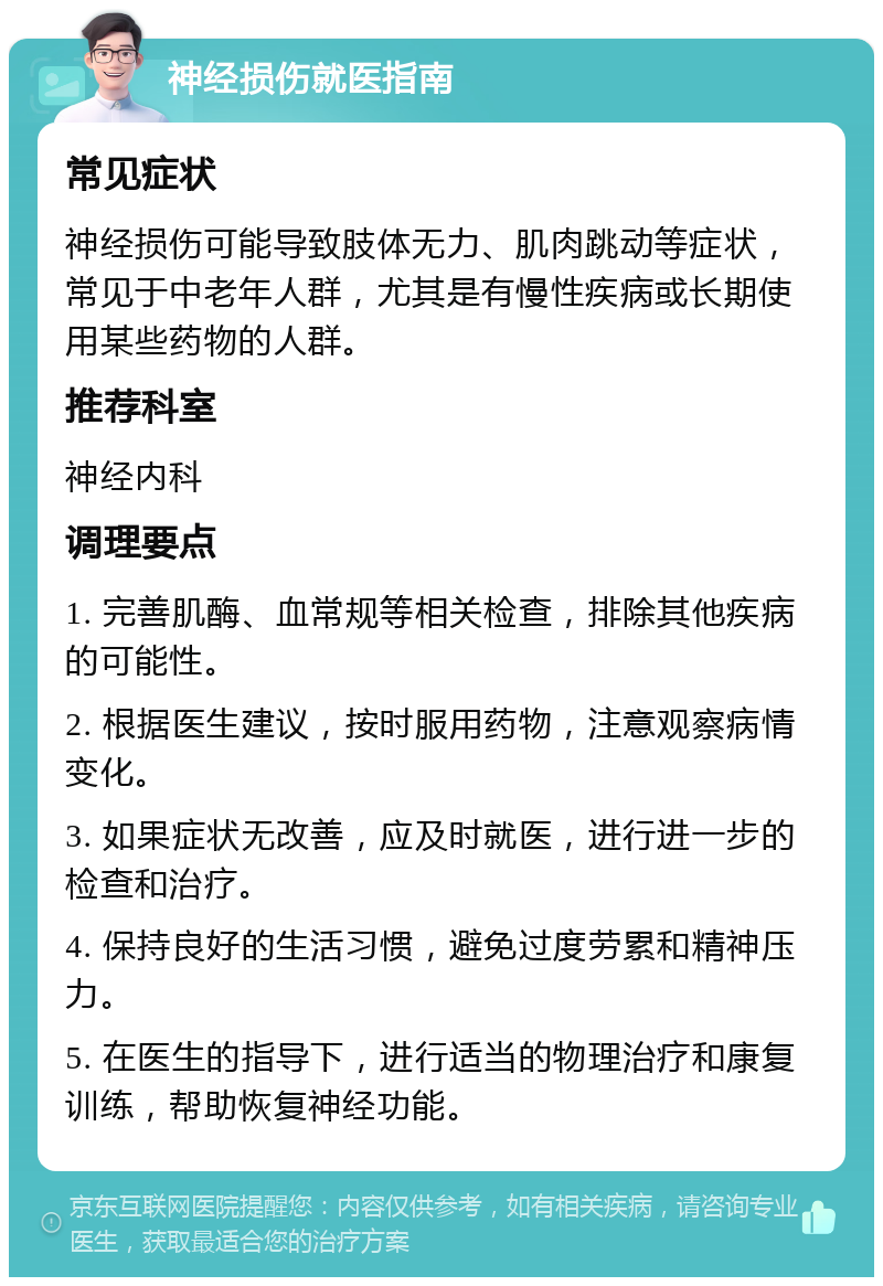 神经损伤就医指南 常见症状 神经损伤可能导致肢体无力、肌肉跳动等症状，常见于中老年人群，尤其是有慢性疾病或长期使用某些药物的人群。 推荐科室 神经内科 调理要点 1. 完善肌酶、血常规等相关检查，排除其他疾病的可能性。 2. 根据医生建议，按时服用药物，注意观察病情变化。 3. 如果症状无改善，应及时就医，进行进一步的检查和治疗。 4. 保持良好的生活习惯，避免过度劳累和精神压力。 5. 在医生的指导下，进行适当的物理治疗和康复训练，帮助恢复神经功能。