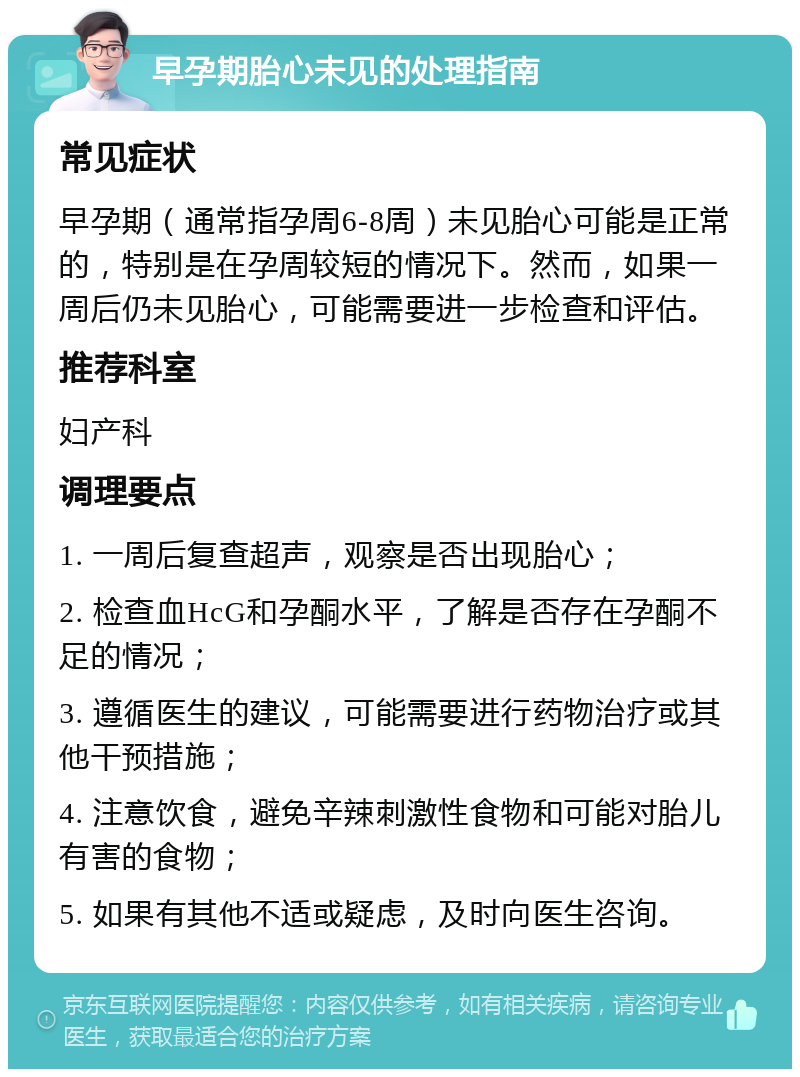 早孕期胎心未见的处理指南 常见症状 早孕期（通常指孕周6-8周）未见胎心可能是正常的，特别是在孕周较短的情况下。然而，如果一周后仍未见胎心，可能需要进一步检查和评估。 推荐科室 妇产科 调理要点 1. 一周后复查超声，观察是否出现胎心； 2. 检查血HcG和孕酮水平，了解是否存在孕酮不足的情况； 3. 遵循医生的建议，可能需要进行药物治疗或其他干预措施； 4. 注意饮食，避免辛辣刺激性食物和可能对胎儿有害的食物； 5. 如果有其他不适或疑虑，及时向医生咨询。