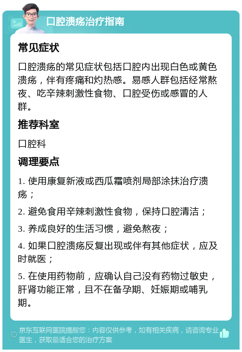 口腔溃疡治疗指南 常见症状 口腔溃疡的常见症状包括口腔内出现白色或黄色溃疡，伴有疼痛和灼热感。易感人群包括经常熬夜、吃辛辣刺激性食物、口腔受伤或感冒的人群。 推荐科室 口腔科 调理要点 1. 使用康复新液或西瓜霜喷剂局部涂抹治疗溃疡； 2. 避免食用辛辣刺激性食物，保持口腔清洁； 3. 养成良好的生活习惯，避免熬夜； 4. 如果口腔溃疡反复出现或伴有其他症状，应及时就医； 5. 在使用药物前，应确认自己没有药物过敏史，肝肾功能正常，且不在备孕期、妊娠期或哺乳期。