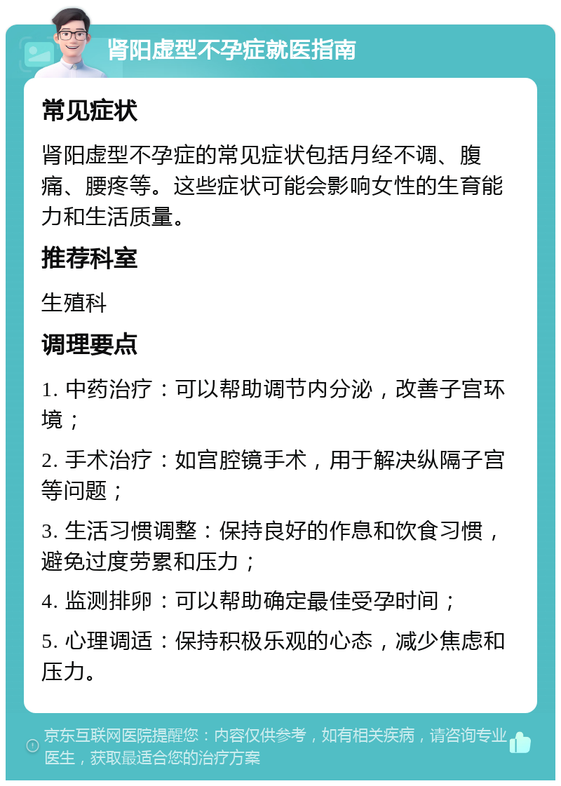 肾阳虚型不孕症就医指南 常见症状 肾阳虚型不孕症的常见症状包括月经不调、腹痛、腰疼等。这些症状可能会影响女性的生育能力和生活质量。 推荐科室 生殖科 调理要点 1. 中药治疗：可以帮助调节内分泌，改善子宫环境； 2. 手术治疗：如宫腔镜手术，用于解决纵隔子宫等问题； 3. 生活习惯调整：保持良好的作息和饮食习惯，避免过度劳累和压力； 4. 监测排卵：可以帮助确定最佳受孕时间； 5. 心理调适：保持积极乐观的心态，减少焦虑和压力。