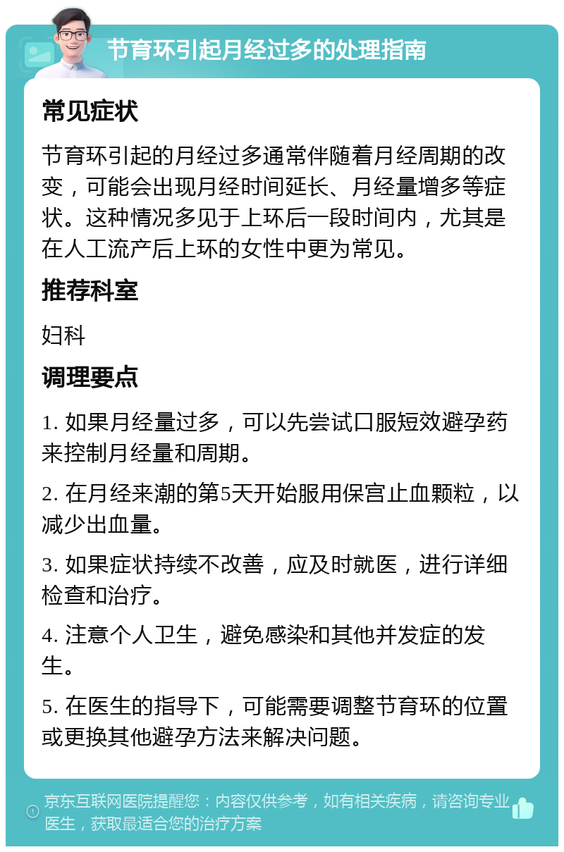 节育环引起月经过多的处理指南 常见症状 节育环引起的月经过多通常伴随着月经周期的改变，可能会出现月经时间延长、月经量增多等症状。这种情况多见于上环后一段时间内，尤其是在人工流产后上环的女性中更为常见。 推荐科室 妇科 调理要点 1. 如果月经量过多，可以先尝试口服短效避孕药来控制月经量和周期。 2. 在月经来潮的第5天开始服用保宫止血颗粒，以减少出血量。 3. 如果症状持续不改善，应及时就医，进行详细检查和治疗。 4. 注意个人卫生，避免感染和其他并发症的发生。 5. 在医生的指导下，可能需要调整节育环的位置或更换其他避孕方法来解决问题。