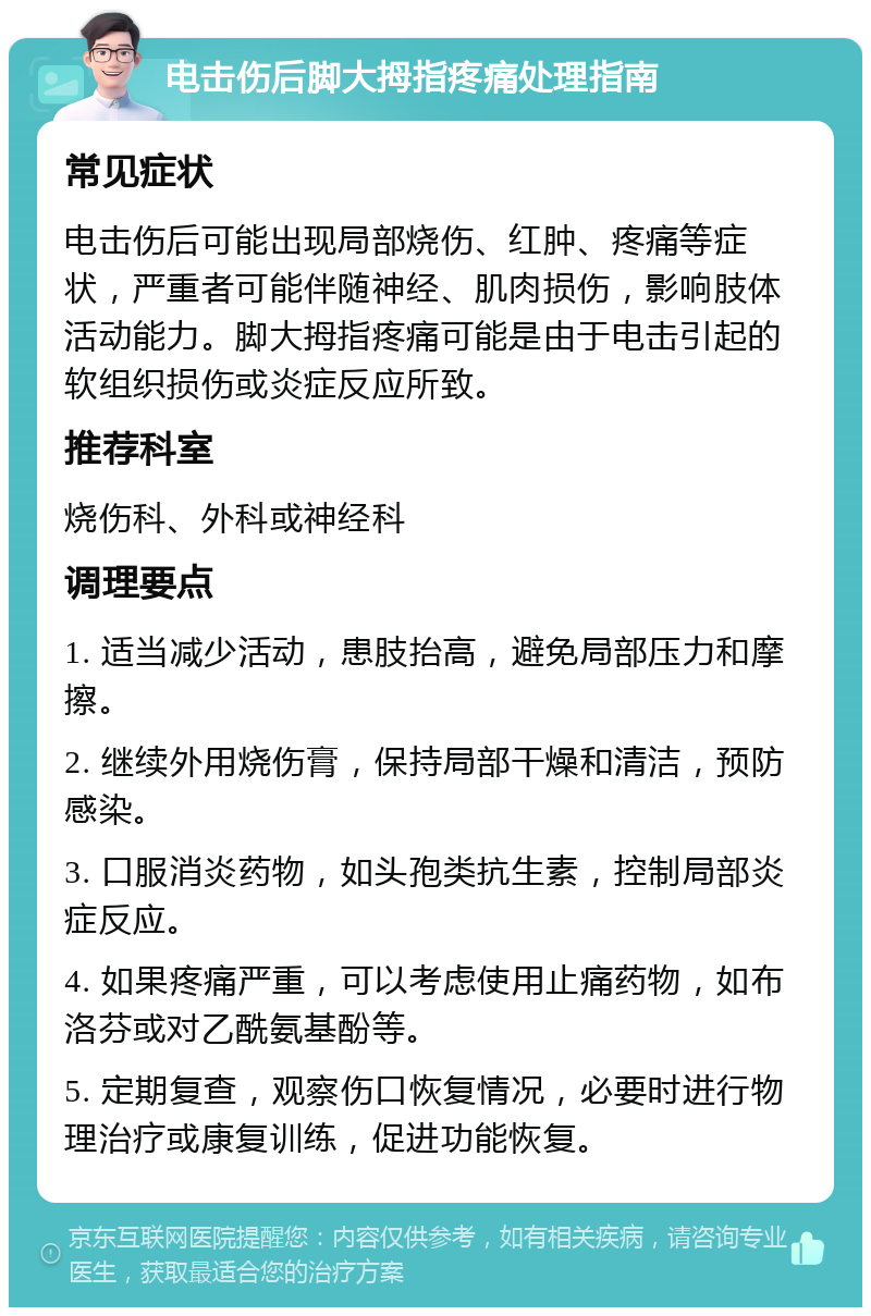 电击伤后脚大拇指疼痛处理指南 常见症状 电击伤后可能出现局部烧伤、红肿、疼痛等症状，严重者可能伴随神经、肌肉损伤，影响肢体活动能力。脚大拇指疼痛可能是由于电击引起的软组织损伤或炎症反应所致。 推荐科室 烧伤科、外科或神经科 调理要点 1. 适当减少活动，患肢抬高，避免局部压力和摩擦。 2. 继续外用烧伤膏，保持局部干燥和清洁，预防感染。 3. 口服消炎药物，如头孢类抗生素，控制局部炎症反应。 4. 如果疼痛严重，可以考虑使用止痛药物，如布洛芬或对乙酰氨基酚等。 5. 定期复查，观察伤口恢复情况，必要时进行物理治疗或康复训练，促进功能恢复。