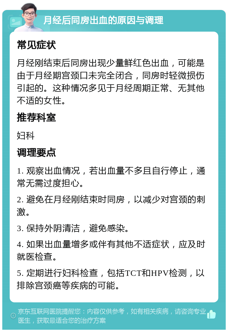 月经后同房出血的原因与调理 常见症状 月经刚结束后同房出现少量鲜红色出血，可能是由于月经期宫颈口未完全闭合，同房时轻微损伤引起的。这种情况多见于月经周期正常、无其他不适的女性。 推荐科室 妇科 调理要点 1. 观察出血情况，若出血量不多且自行停止，通常无需过度担心。 2. 避免在月经刚结束时同房，以减少对宫颈的刺激。 3. 保持外阴清洁，避免感染。 4. 如果出血量增多或伴有其他不适症状，应及时就医检查。 5. 定期进行妇科检查，包括TCT和HPV检测，以排除宫颈癌等疾病的可能。