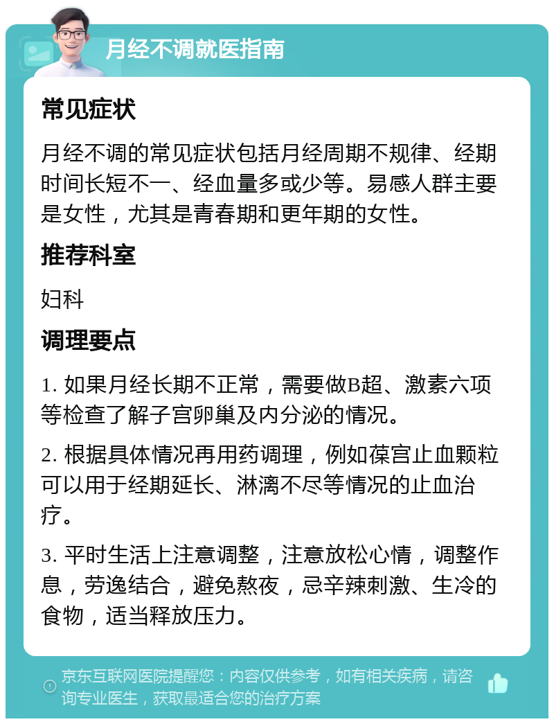 月经不调就医指南 常见症状 月经不调的常见症状包括月经周期不规律、经期时间长短不一、经血量多或少等。易感人群主要是女性，尤其是青春期和更年期的女性。 推荐科室 妇科 调理要点 1. 如果月经长期不正常，需要做B超、激素六项等检查了解子宫卵巢及内分泌的情况。 2. 根据具体情况再用药调理，例如葆宫止血颗粒可以用于经期延长、淋漓不尽等情况的止血治疗。 3. 平时生活上注意调整，注意放松心情，调整作息，劳逸结合，避免熬夜，忌辛辣刺激、生冷的食物，适当释放压力。