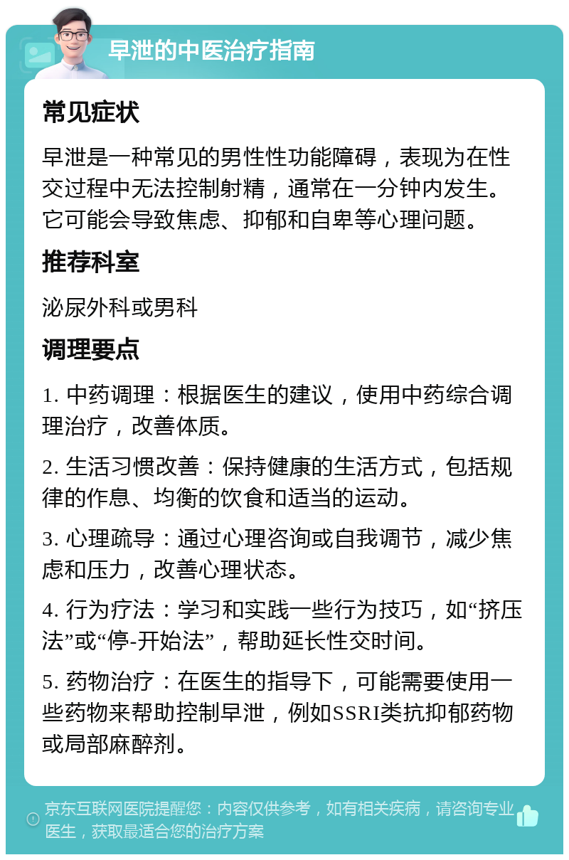 早泄的中医治疗指南 常见症状 早泄是一种常见的男性性功能障碍，表现为在性交过程中无法控制射精，通常在一分钟内发生。它可能会导致焦虑、抑郁和自卑等心理问题。 推荐科室 泌尿外科或男科 调理要点 1. 中药调理：根据医生的建议，使用中药综合调理治疗，改善体质。 2. 生活习惯改善：保持健康的生活方式，包括规律的作息、均衡的饮食和适当的运动。 3. 心理疏导：通过心理咨询或自我调节，减少焦虑和压力，改善心理状态。 4. 行为疗法：学习和实践一些行为技巧，如“挤压法”或“停-开始法”，帮助延长性交时间。 5. 药物治疗：在医生的指导下，可能需要使用一些药物来帮助控制早泄，例如SSRI类抗抑郁药物或局部麻醉剂。