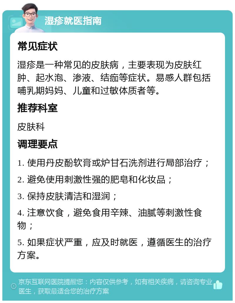 湿疹就医指南 常见症状 湿疹是一种常见的皮肤病，主要表现为皮肤红肿、起水泡、渗液、结痂等症状。易感人群包括哺乳期妈妈、儿童和过敏体质者等。 推荐科室 皮肤科 调理要点 1. 使用丹皮酚软膏或炉甘石洗剂进行局部治疗； 2. 避免使用刺激性强的肥皂和化妆品； 3. 保持皮肤清洁和湿润； 4. 注意饮食，避免食用辛辣、油腻等刺激性食物； 5. 如果症状严重，应及时就医，遵循医生的治疗方案。