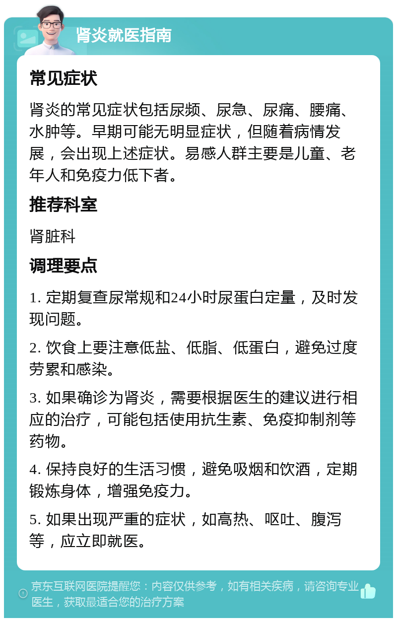 肾炎就医指南 常见症状 肾炎的常见症状包括尿频、尿急、尿痛、腰痛、水肿等。早期可能无明显症状，但随着病情发展，会出现上述症状。易感人群主要是儿童、老年人和免疫力低下者。 推荐科室 肾脏科 调理要点 1. 定期复查尿常规和24小时尿蛋白定量，及时发现问题。 2. 饮食上要注意低盐、低脂、低蛋白，避免过度劳累和感染。 3. 如果确诊为肾炎，需要根据医生的建议进行相应的治疗，可能包括使用抗生素、免疫抑制剂等药物。 4. 保持良好的生活习惯，避免吸烟和饮酒，定期锻炼身体，增强免疫力。 5. 如果出现严重的症状，如高热、呕吐、腹泻等，应立即就医。