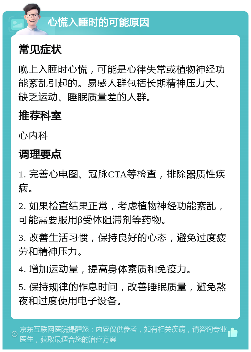 心慌入睡时的可能原因 常见症状 晚上入睡时心慌，可能是心律失常或植物神经功能紊乱引起的。易感人群包括长期精神压力大、缺乏运动、睡眠质量差的人群。 推荐科室 心内科 调理要点 1. 完善心电图、冠脉CTA等检查，排除器质性疾病。 2. 如果检查结果正常，考虑植物神经功能紊乱，可能需要服用β受体阻滞剂等药物。 3. 改善生活习惯，保持良好的心态，避免过度疲劳和精神压力。 4. 增加运动量，提高身体素质和免疫力。 5. 保持规律的作息时间，改善睡眠质量，避免熬夜和过度使用电子设备。