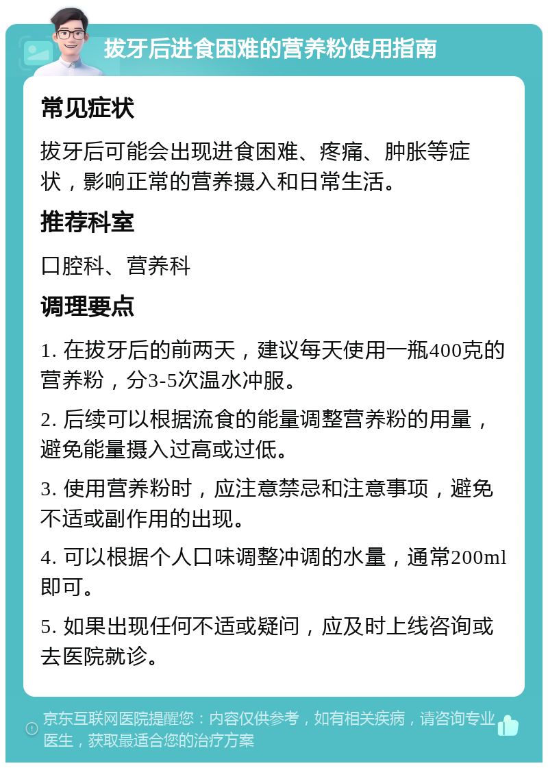 拔牙后进食困难的营养粉使用指南 常见症状 拔牙后可能会出现进食困难、疼痛、肿胀等症状，影响正常的营养摄入和日常生活。 推荐科室 口腔科、营养科 调理要点 1. 在拔牙后的前两天，建议每天使用一瓶400克的营养粉，分3-5次温水冲服。 2. 后续可以根据流食的能量调整营养粉的用量，避免能量摄入过高或过低。 3. 使用营养粉时，应注意禁忌和注意事项，避免不适或副作用的出现。 4. 可以根据个人口味调整冲调的水量，通常200ml即可。 5. 如果出现任何不适或疑问，应及时上线咨询或去医院就诊。