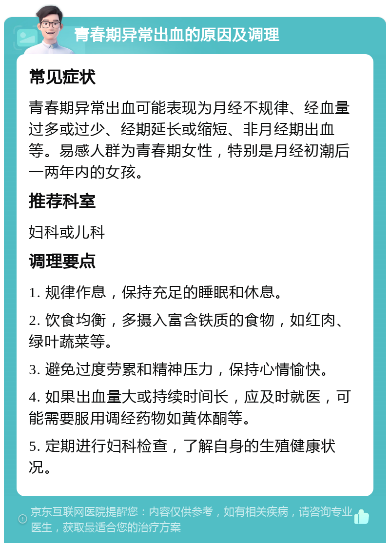 青春期异常出血的原因及调理 常见症状 青春期异常出血可能表现为月经不规律、经血量过多或过少、经期延长或缩短、非月经期出血等。易感人群为青春期女性，特别是月经初潮后一两年内的女孩。 推荐科室 妇科或儿科 调理要点 1. 规律作息，保持充足的睡眠和休息。 2. 饮食均衡，多摄入富含铁质的食物，如红肉、绿叶蔬菜等。 3. 避免过度劳累和精神压力，保持心情愉快。 4. 如果出血量大或持续时间长，应及时就医，可能需要服用调经药物如黄体酮等。 5. 定期进行妇科检查，了解自身的生殖健康状况。