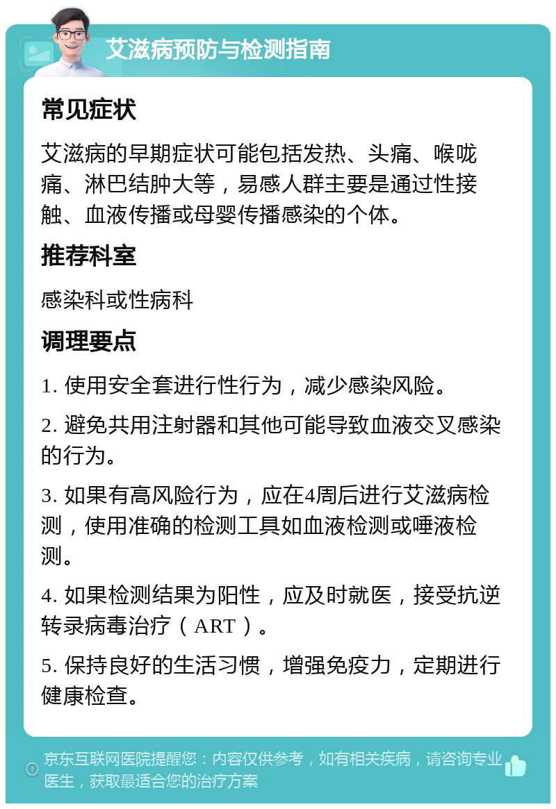 艾滋病预防与检测指南 常见症状 艾滋病的早期症状可能包括发热、头痛、喉咙痛、淋巴结肿大等，易感人群主要是通过性接触、血液传播或母婴传播感染的个体。 推荐科室 感染科或性病科 调理要点 1. 使用安全套进行性行为，减少感染风险。 2. 避免共用注射器和其他可能导致血液交叉感染的行为。 3. 如果有高风险行为，应在4周后进行艾滋病检测，使用准确的检测工具如血液检测或唾液检测。 4. 如果检测结果为阳性，应及时就医，接受抗逆转录病毒治疗（ART）。 5. 保持良好的生活习惯，增强免疫力，定期进行健康检查。