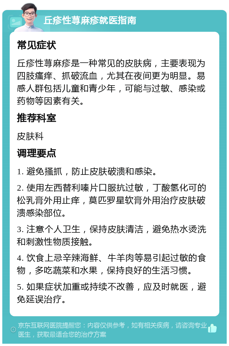 丘疹性荨麻疹就医指南 常见症状 丘疹性荨麻疹是一种常见的皮肤病，主要表现为四肢瘙痒、抓破流血，尤其在夜间更为明显。易感人群包括儿童和青少年，可能与过敏、感染或药物等因素有关。 推荐科室 皮肤科 调理要点 1. 避免搔抓，防止皮肤破溃和感染。 2. 使用左西替利嗪片口服抗过敏，丁酸氢化可的松乳膏外用止痒，莫匹罗星软膏外用治疗皮肤破溃感染部位。 3. 注意个人卫生，保持皮肤清洁，避免热水烫洗和刺激性物质接触。 4. 饮食上忌辛辣海鲜、牛羊肉等易引起过敏的食物，多吃蔬菜和水果，保持良好的生活习惯。 5. 如果症状加重或持续不改善，应及时就医，避免延误治疗。