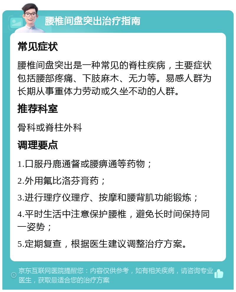 腰椎间盘突出治疗指南 常见症状 腰椎间盘突出是一种常见的脊柱疾病，主要症状包括腰部疼痛、下肢麻木、无力等。易感人群为长期从事重体力劳动或久坐不动的人群。 推荐科室 骨科或脊柱外科 调理要点 1.口服丹鹿通督或腰痹通等药物； 2.外用氟比洛芬膏药； 3.进行理疗仪理疗、按摩和腰背肌功能锻炼； 4.平时生活中注意保护腰椎，避免长时间保持同一姿势； 5.定期复查，根据医生建议调整治疗方案。