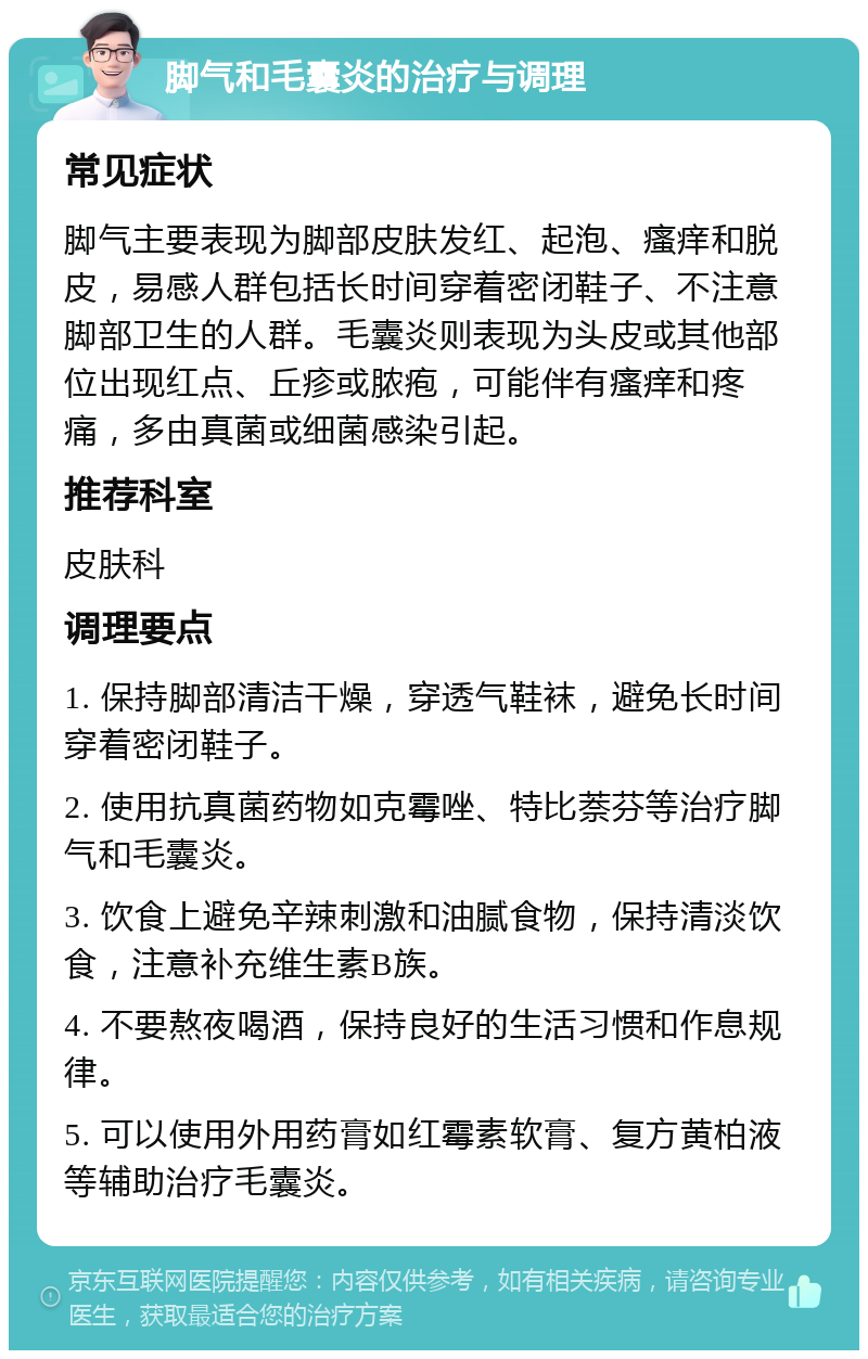 脚气和毛囊炎的治疗与调理 常见症状 脚气主要表现为脚部皮肤发红、起泡、瘙痒和脱皮，易感人群包括长时间穿着密闭鞋子、不注意脚部卫生的人群。毛囊炎则表现为头皮或其他部位出现红点、丘疹或脓疱，可能伴有瘙痒和疼痛，多由真菌或细菌感染引起。 推荐科室 皮肤科 调理要点 1. 保持脚部清洁干燥，穿透气鞋袜，避免长时间穿着密闭鞋子。 2. 使用抗真菌药物如克霉唑、特比萘芬等治疗脚气和毛囊炎。 3. 饮食上避免辛辣刺激和油腻食物，保持清淡饮食，注意补充维生素B族。 4. 不要熬夜喝酒，保持良好的生活习惯和作息规律。 5. 可以使用外用药膏如红霉素软膏、复方黄柏液等辅助治疗毛囊炎。