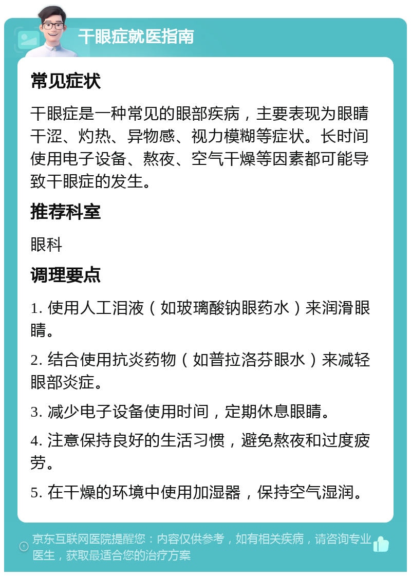 干眼症就医指南 常见症状 干眼症是一种常见的眼部疾病，主要表现为眼睛干涩、灼热、异物感、视力模糊等症状。长时间使用电子设备、熬夜、空气干燥等因素都可能导致干眼症的发生。 推荐科室 眼科 调理要点 1. 使用人工泪液（如玻璃酸钠眼药水）来润滑眼睛。 2. 结合使用抗炎药物（如普拉洛芬眼水）来减轻眼部炎症。 3. 减少电子设备使用时间，定期休息眼睛。 4. 注意保持良好的生活习惯，避免熬夜和过度疲劳。 5. 在干燥的环境中使用加湿器，保持空气湿润。