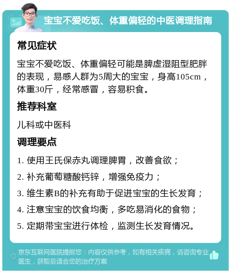 宝宝不爱吃饭、体重偏轻的中医调理指南 常见症状 宝宝不爱吃饭、体重偏轻可能是脾虚湿阻型肥胖的表现，易感人群为5周大的宝宝，身高105cm，体重30斤，经常感冒，容易积食。 推荐科室 儿科或中医科 调理要点 1. 使用王氏保赤丸调理脾胃，改善食欲； 2. 补充葡萄糖酸钙锌，增强免疫力； 3. 维生素B的补充有助于促进宝宝的生长发育； 4. 注意宝宝的饮食均衡，多吃易消化的食物； 5. 定期带宝宝进行体检，监测生长发育情况。