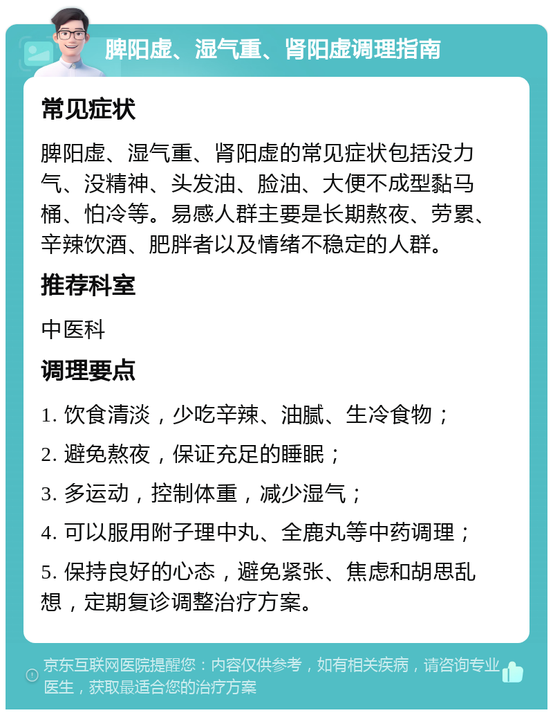 脾阳虚、湿气重、肾阳虚调理指南 常见症状 脾阳虚、湿气重、肾阳虚的常见症状包括没力气、没精神、头发油、脸油、大便不成型黏马桶、怕冷等。易感人群主要是长期熬夜、劳累、辛辣饮酒、肥胖者以及情绪不稳定的人群。 推荐科室 中医科 调理要点 1. 饮食清淡，少吃辛辣、油腻、生冷食物； 2. 避免熬夜，保证充足的睡眠； 3. 多运动，控制体重，减少湿气； 4. 可以服用附子理中丸、全鹿丸等中药调理； 5. 保持良好的心态，避免紧张、焦虑和胡思乱想，定期复诊调整治疗方案。