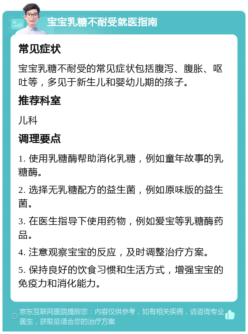 宝宝乳糖不耐受就医指南 常见症状 宝宝乳糖不耐受的常见症状包括腹泻、腹胀、呕吐等，多见于新生儿和婴幼儿期的孩子。 推荐科室 儿科 调理要点 1. 使用乳糖酶帮助消化乳糖，例如童年故事的乳糖酶。 2. 选择无乳糖配方的益生菌，例如原味版的益生菌。 3. 在医生指导下使用药物，例如爱宝等乳糖酶药品。 4. 注意观察宝宝的反应，及时调整治疗方案。 5. 保持良好的饮食习惯和生活方式，增强宝宝的免疫力和消化能力。