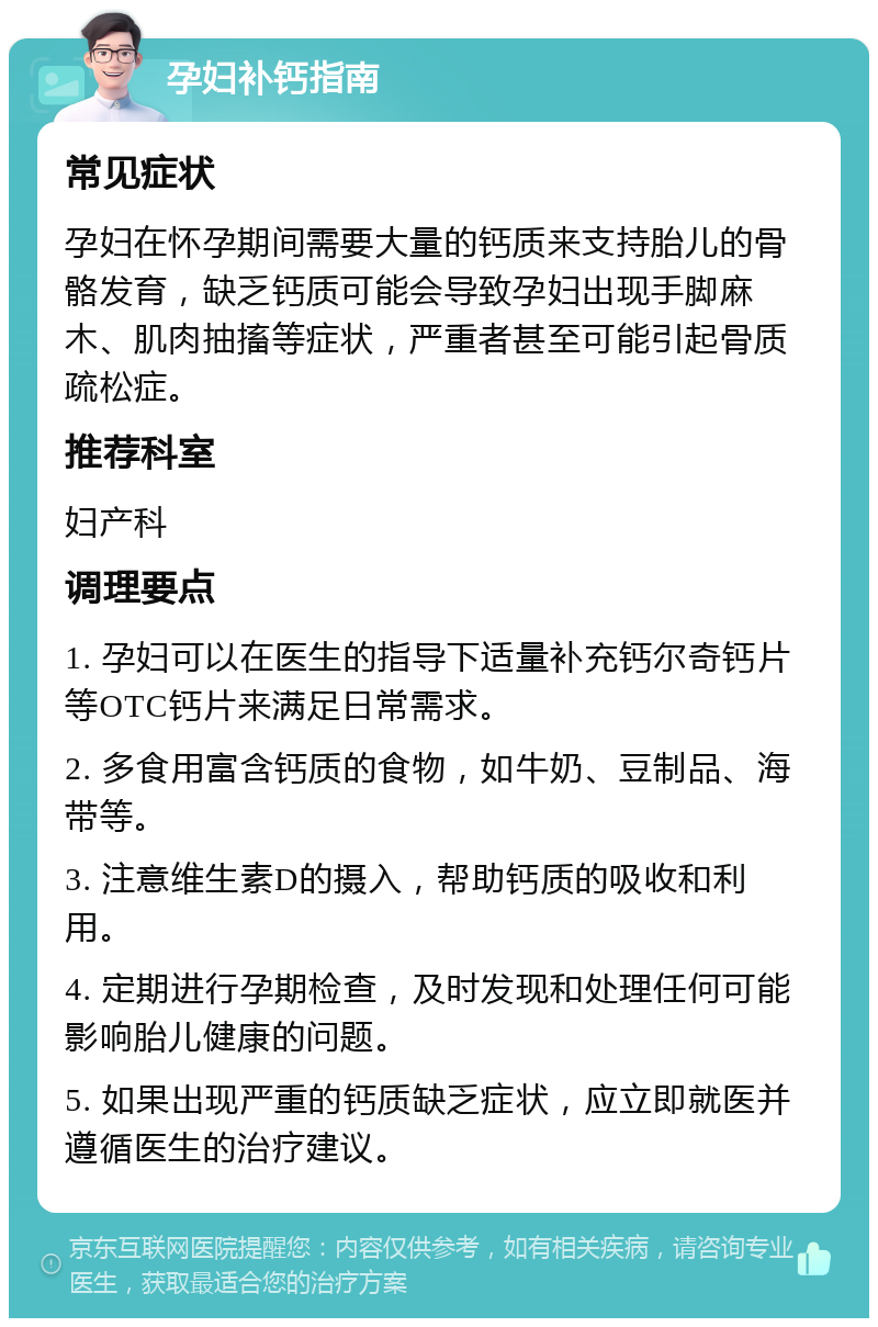 孕妇补钙指南 常见症状 孕妇在怀孕期间需要大量的钙质来支持胎儿的骨骼发育，缺乏钙质可能会导致孕妇出现手脚麻木、肌肉抽搐等症状，严重者甚至可能引起骨质疏松症。 推荐科室 妇产科 调理要点 1. 孕妇可以在医生的指导下适量补充钙尔奇钙片等OTC钙片来满足日常需求。 2. 多食用富含钙质的食物，如牛奶、豆制品、海带等。 3. 注意维生素D的摄入，帮助钙质的吸收和利用。 4. 定期进行孕期检查，及时发现和处理任何可能影响胎儿健康的问题。 5. 如果出现严重的钙质缺乏症状，应立即就医并遵循医生的治疗建议。