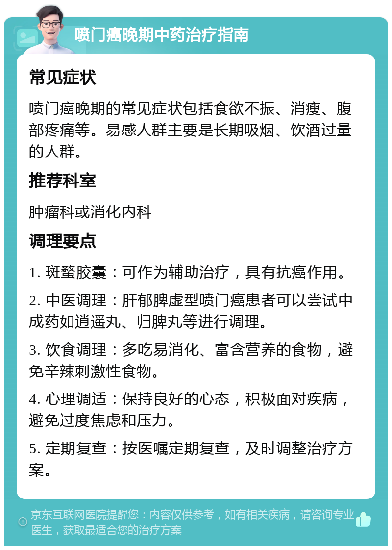 喷门癌晚期中药治疗指南 常见症状 喷门癌晚期的常见症状包括食欲不振、消瘦、腹部疼痛等。易感人群主要是长期吸烟、饮酒过量的人群。 推荐科室 肿瘤科或消化内科 调理要点 1. 斑蝥胶囊：可作为辅助治疗，具有抗癌作用。 2. 中医调理：肝郁脾虚型喷门癌患者可以尝试中成药如逍遥丸、归脾丸等进行调理。 3. 饮食调理：多吃易消化、富含营养的食物，避免辛辣刺激性食物。 4. 心理调适：保持良好的心态，积极面对疾病，避免过度焦虑和压力。 5. 定期复查：按医嘱定期复查，及时调整治疗方案。