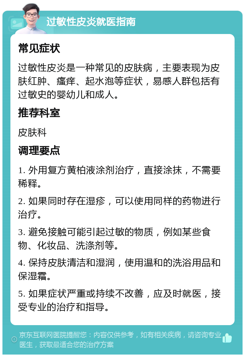 过敏性皮炎就医指南 常见症状 过敏性皮炎是一种常见的皮肤病，主要表现为皮肤红肿、瘙痒、起水泡等症状，易感人群包括有过敏史的婴幼儿和成人。 推荐科室 皮肤科 调理要点 1. 外用复方黄柏液涂剂治疗，直接涂抹，不需要稀释。 2. 如果同时存在湿疹，可以使用同样的药物进行治疗。 3. 避免接触可能引起过敏的物质，例如某些食物、化妆品、洗涤剂等。 4. 保持皮肤清洁和湿润，使用温和的洗浴用品和保湿霜。 5. 如果症状严重或持续不改善，应及时就医，接受专业的治疗和指导。