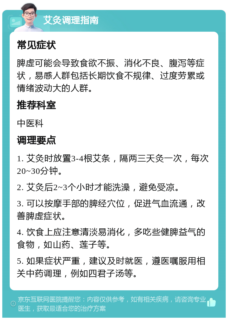 艾灸调理指南 常见症状 脾虚可能会导致食欲不振、消化不良、腹泻等症状，易感人群包括长期饮食不规律、过度劳累或情绪波动大的人群。 推荐科室 中医科 调理要点 1. 艾灸时放置3-4根艾条，隔两三天灸一次，每次20~30分钟。 2. 艾灸后2~3个小时才能洗澡，避免受凉。 3. 可以按摩手部的脾经穴位，促进气血流通，改善脾虚症状。 4. 饮食上应注意清淡易消化，多吃些健脾益气的食物，如山药、莲子等。 5. 如果症状严重，建议及时就医，遵医嘱服用相关中药调理，例如四君子汤等。