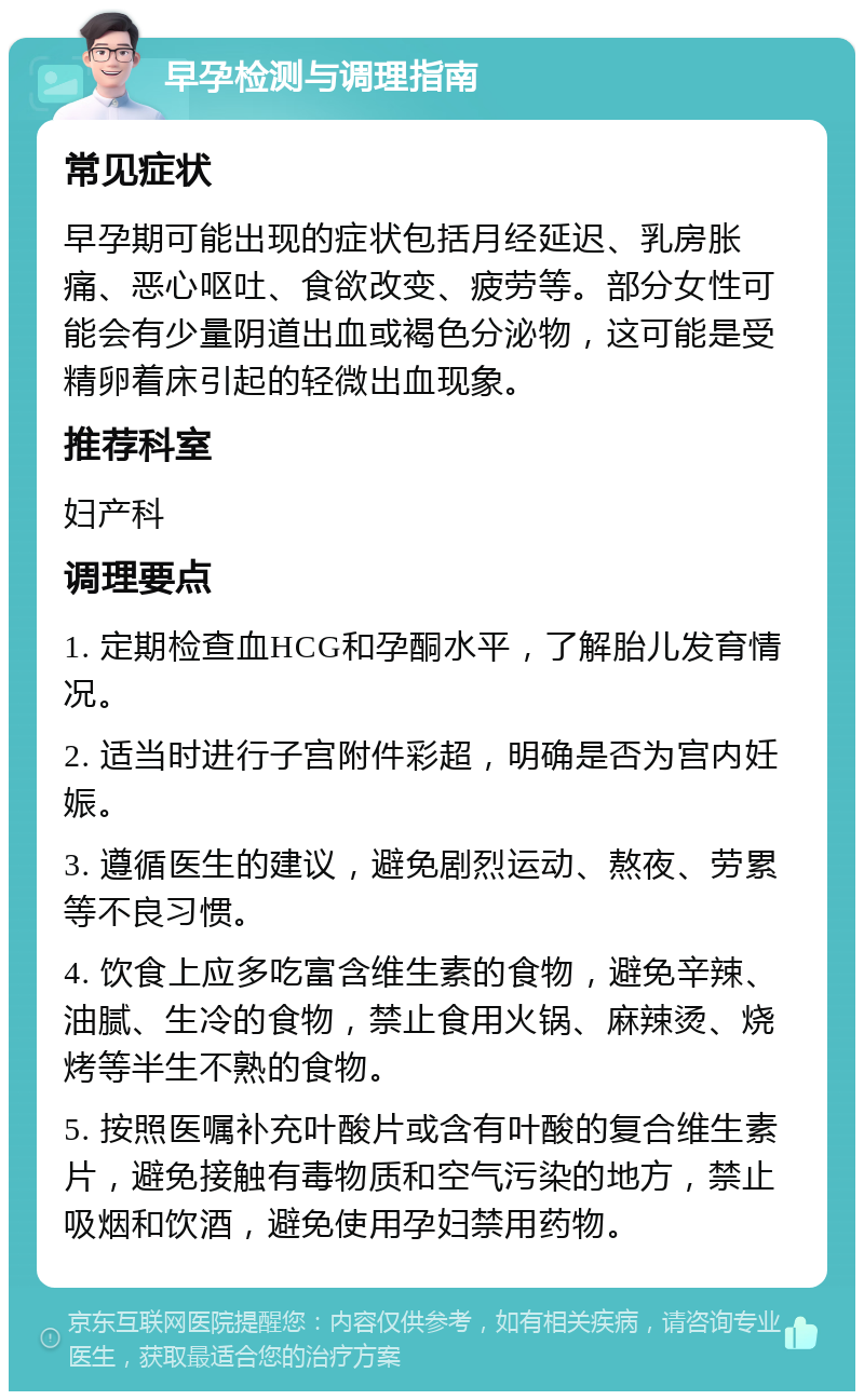 早孕检测与调理指南 常见症状 早孕期可能出现的症状包括月经延迟、乳房胀痛、恶心呕吐、食欲改变、疲劳等。部分女性可能会有少量阴道出血或褐色分泌物，这可能是受精卵着床引起的轻微出血现象。 推荐科室 妇产科 调理要点 1. 定期检查血HCG和孕酮水平，了解胎儿发育情况。 2. 适当时进行子宫附件彩超，明确是否为宫内妊娠。 3. 遵循医生的建议，避免剧烈运动、熬夜、劳累等不良习惯。 4. 饮食上应多吃富含维生素的食物，避免辛辣、油腻、生冷的食物，禁止食用火锅、麻辣烫、烧烤等半生不熟的食物。 5. 按照医嘱补充叶酸片或含有叶酸的复合维生素片，避免接触有毒物质和空气污染的地方，禁止吸烟和饮酒，避免使用孕妇禁用药物。