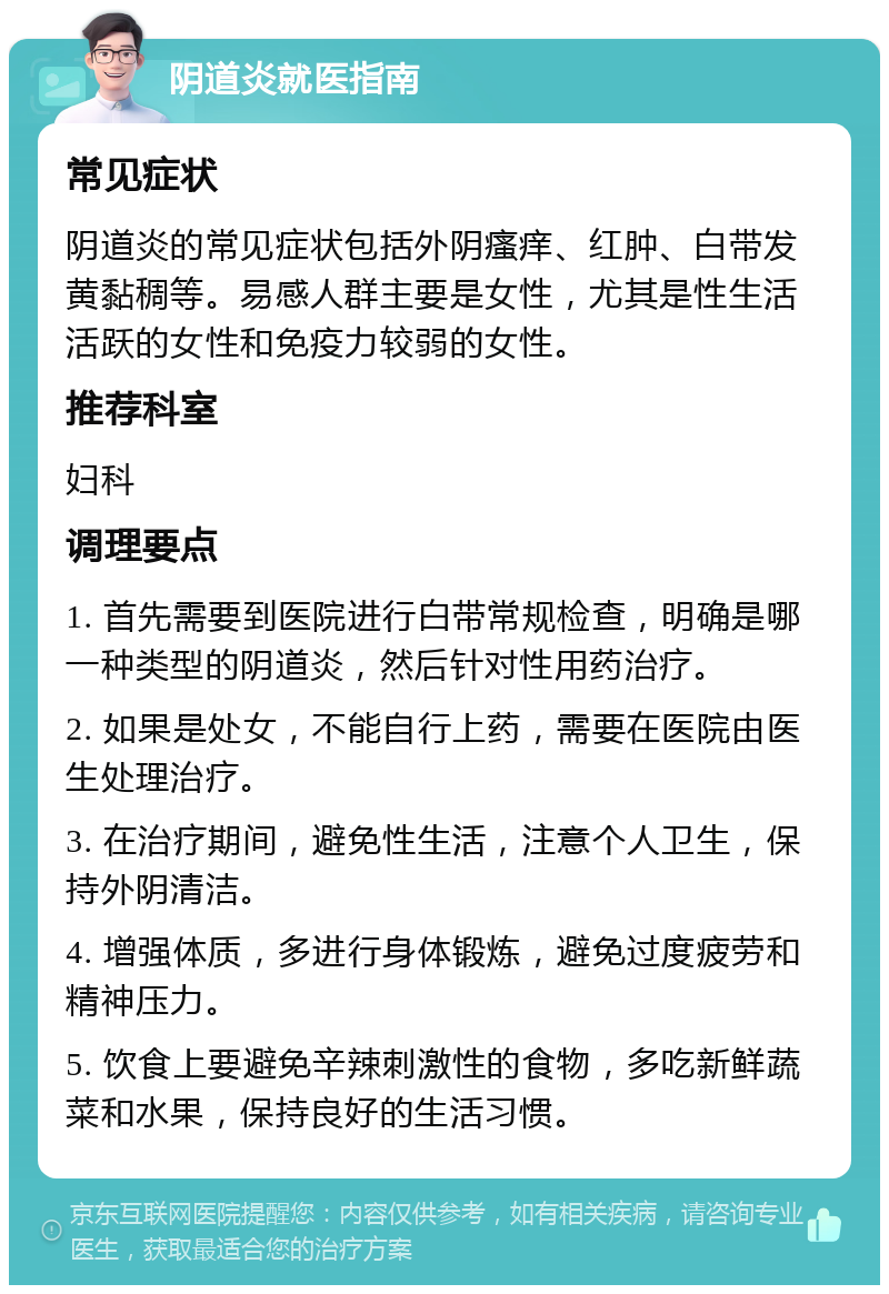 阴道炎就医指南 常见症状 阴道炎的常见症状包括外阴瘙痒、红肿、白带发黄黏稠等。易感人群主要是女性，尤其是性生活活跃的女性和免疫力较弱的女性。 推荐科室 妇科 调理要点 1. 首先需要到医院进行白带常规检查，明确是哪一种类型的阴道炎，然后针对性用药治疗。 2. 如果是处女，不能自行上药，需要在医院由医生处理治疗。 3. 在治疗期间，避免性生活，注意个人卫生，保持外阴清洁。 4. 增强体质，多进行身体锻炼，避免过度疲劳和精神压力。 5. 饮食上要避免辛辣刺激性的食物，多吃新鲜蔬菜和水果，保持良好的生活习惯。