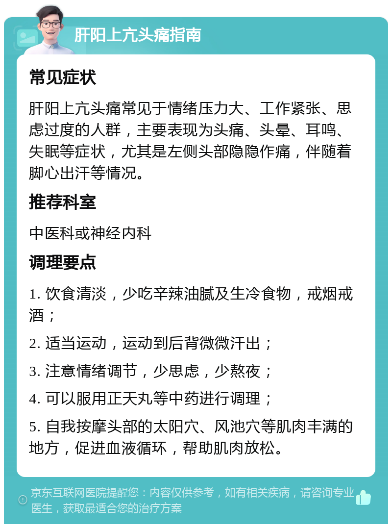 肝阳上亢头痛指南 常见症状 肝阳上亢头痛常见于情绪压力大、工作紧张、思虑过度的人群，主要表现为头痛、头晕、耳鸣、失眠等症状，尤其是左侧头部隐隐作痛，伴随着脚心出汗等情况。 推荐科室 中医科或神经内科 调理要点 1. 饮食清淡，少吃辛辣油腻及生冷食物，戒烟戒酒； 2. 适当运动，运动到后背微微汗出； 3. 注意情绪调节，少思虑，少熬夜； 4. 可以服用正天丸等中药进行调理； 5. 自我按摩头部的太阳穴、风池穴等肌肉丰满的地方，促进血液循环，帮助肌肉放松。