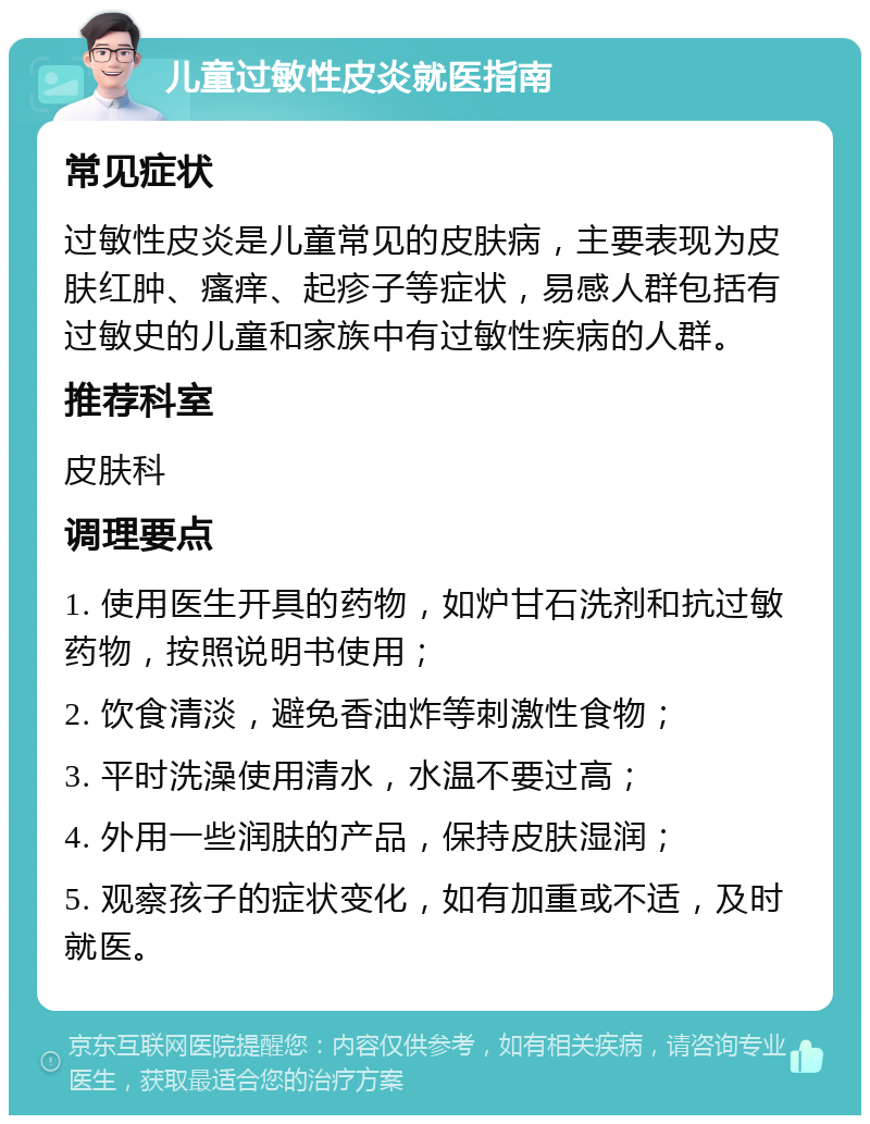 儿童过敏性皮炎就医指南 常见症状 过敏性皮炎是儿童常见的皮肤病，主要表现为皮肤红肿、瘙痒、起疹子等症状，易感人群包括有过敏史的儿童和家族中有过敏性疾病的人群。 推荐科室 皮肤科 调理要点 1. 使用医生开具的药物，如炉甘石洗剂和抗过敏药物，按照说明书使用； 2. 饮食清淡，避免香油炸等刺激性食物； 3. 平时洗澡使用清水，水温不要过高； 4. 外用一些润肤的产品，保持皮肤湿润； 5. 观察孩子的症状变化，如有加重或不适，及时就医。