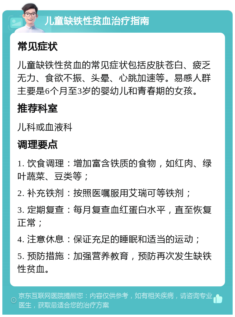 儿童缺铁性贫血治疗指南 常见症状 儿童缺铁性贫血的常见症状包括皮肤苍白、疲乏无力、食欲不振、头晕、心跳加速等。易感人群主要是6个月至3岁的婴幼儿和青春期的女孩。 推荐科室 儿科或血液科 调理要点 1. 饮食调理：增加富含铁质的食物，如红肉、绿叶蔬菜、豆类等； 2. 补充铁剂：按照医嘱服用艾瑞可等铁剂； 3. 定期复查：每月复查血红蛋白水平，直至恢复正常； 4. 注意休息：保证充足的睡眠和适当的运动； 5. 预防措施：加强营养教育，预防再次发生缺铁性贫血。