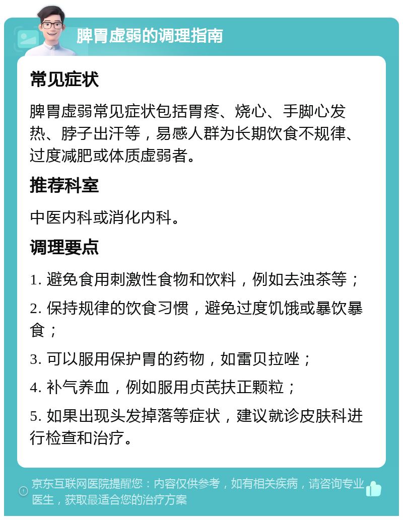 脾胃虚弱的调理指南 常见症状 脾胃虚弱常见症状包括胃疼、烧心、手脚心发热、脖子出汗等，易感人群为长期饮食不规律、过度减肥或体质虚弱者。 推荐科室 中医内科或消化内科。 调理要点 1. 避免食用刺激性食物和饮料，例如去浊茶等； 2. 保持规律的饮食习惯，避免过度饥饿或暴饮暴食； 3. 可以服用保护胃的药物，如雷贝拉唑； 4. 补气养血，例如服用贞芪扶正颗粒； 5. 如果出现头发掉落等症状，建议就诊皮肤科进行检查和治疗。